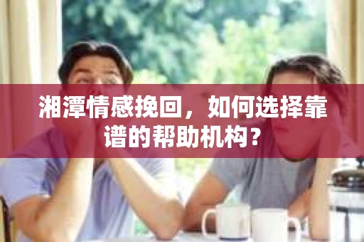 湘潭情感挽回，如何选择靠谱的帮助机构？