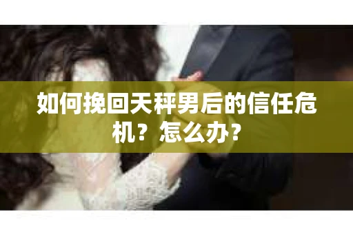 如何挽回天秤男后的信任危机？怎么办？