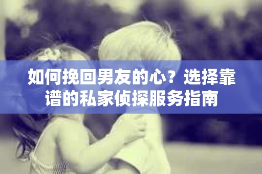 如何挽回男友的心？选择靠谱的私家侦探服务指南