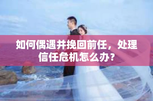 如何偶遇并挽回前任，处理信任危机怎么办？