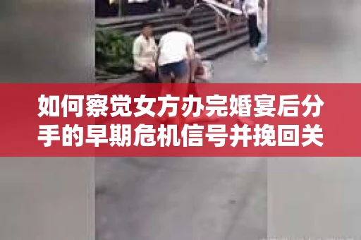 如何察觉女方办完婚宴后分手的早期危机信号并挽回关系？