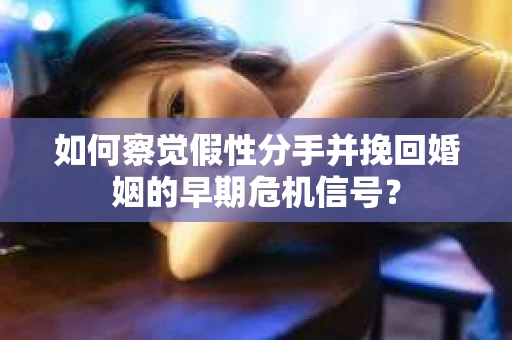如何察觉假性分手并挽回婚姻的早期危机信号？