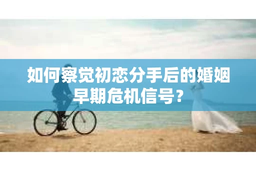 如何察觉初恋分手后的婚姻早期危机信号？