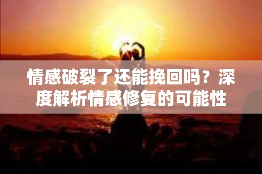 情感破裂了还能挽回吗？深度解析情感修复的可能性