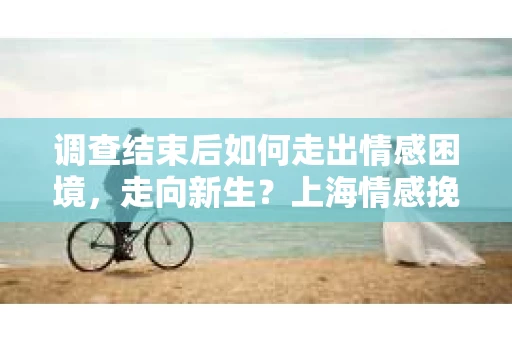 调查结束后如何走出情感困境，走向新生？上海情感挽回婚姻公司给出的专业建议