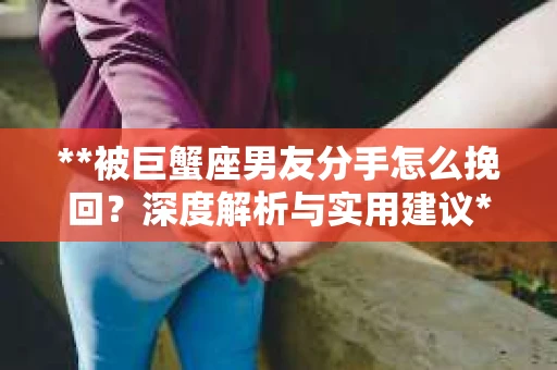**被巨蟹座男友分手怎么挽回？深度解析与实用建议**
