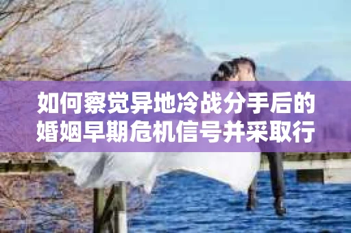 如何察觉异地冷战分手后的婚姻早期危机信号并采取行动？