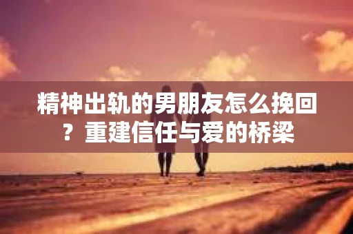 精神出轨的男朋友怎么挽回？重建信任与爱的桥梁