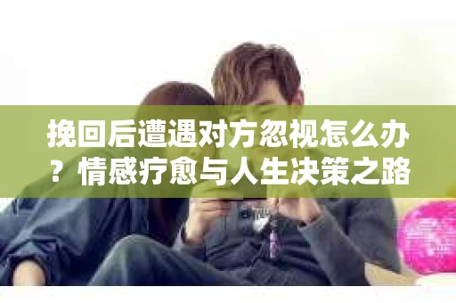 挽回后遭遇对方忽视怎么办？情感疗愈与人生决策之路