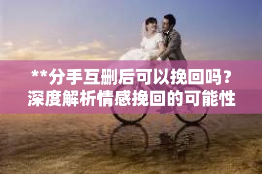 **分手互删后可以挽回吗？深度解析情感挽回的可能性**