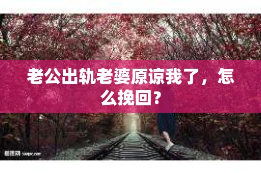 老公出轨老婆原谅我了，怎么挽回？