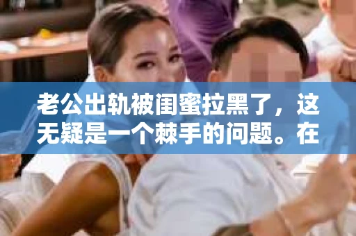 老公出轨被闺蜜拉黑了，这无疑是一个棘手的问题。在这个问题上，我想要和大家分享一下我的看法和经历，希望能给大家带来一些启示。