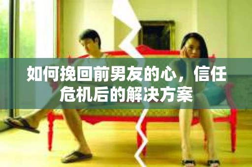 如何挽回前男友的心，信任危机后的解决方案