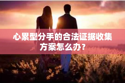 心累型分手的合法证据收集方案怎么办? 心累型分手的合法证据收集方案怎么办?
