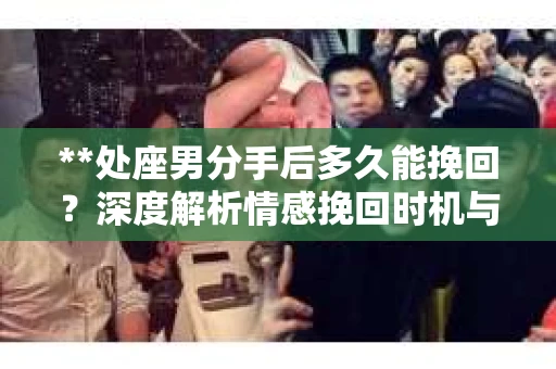 **处座男分手后多久能挽回？深度解析情感挽回时机与策略**