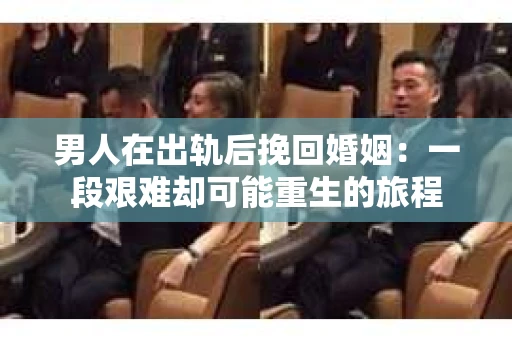 男人在出轨后挽回婚姻：一段艰难却可能重生的旅程