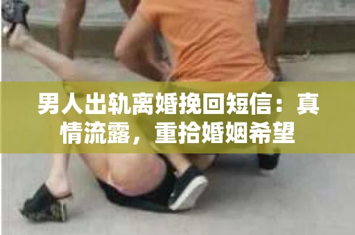 男人出轨离婚挽回短信：真情流露，重拾婚姻希望