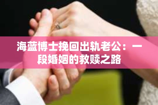 海蓝博士挽回出轨老公：一段婚姻的救赎之路