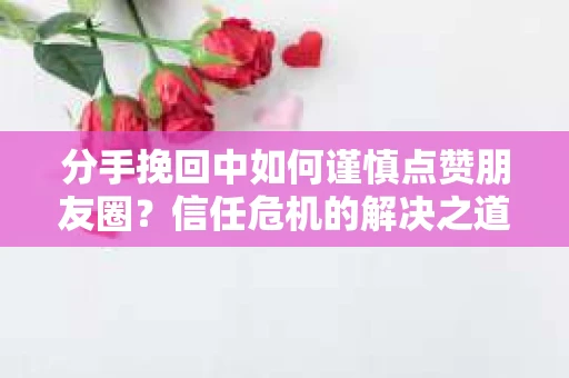 分手挽回中如何谨慎点赞朋友圈?信任危机的解决之道 分手挽回中如何谨慎点赞朋友圈?信任危机的解决之道