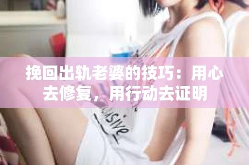 挽回出轨老婆的技巧：用心去修复，用行动去证明