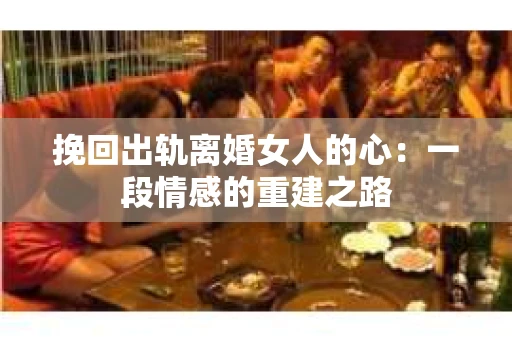 挽回出轨离婚女人的心：一段情感的重建之路