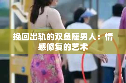 挽回出轨的双鱼座男人：情感修复的艺术