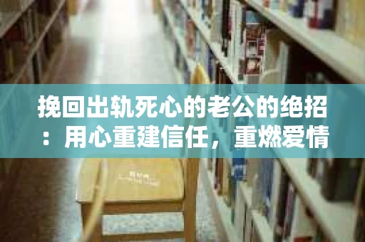 挽回出轨死心的老公的绝招：用心重建信任，重燃爱情火花