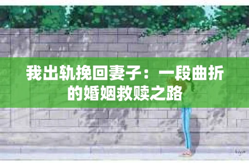 我出轨挽回妻子：一段曲折的婚姻救赎之路