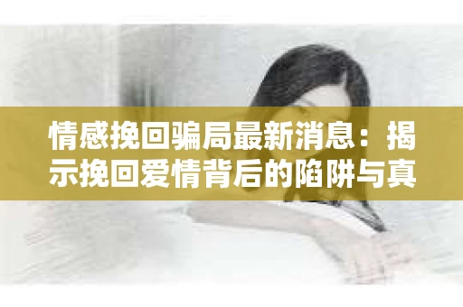 情感挽回骗局最新消息：揭示挽回爱情背后的陷阱与真相