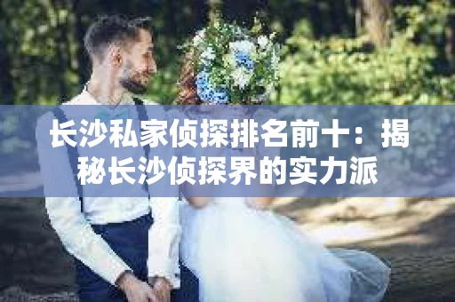 长沙私家侦探排名前十：揭秘长沙侦探界的实力派