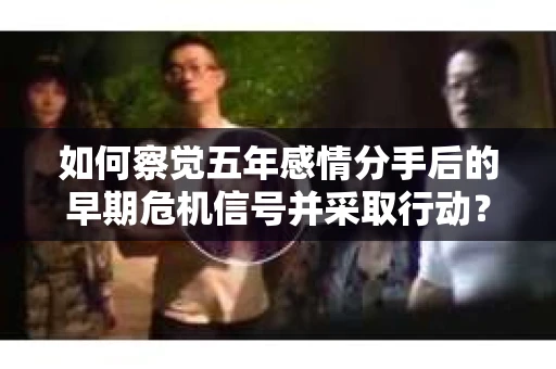如何察觉五年感情分手后的早期危机信号并采取行动？