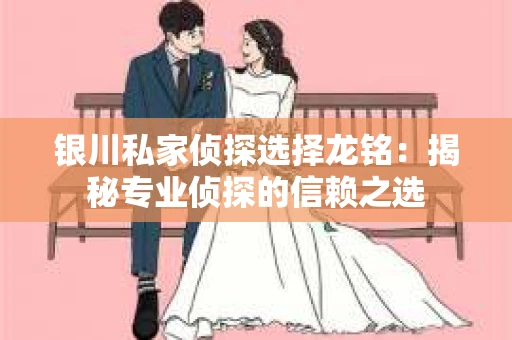 银川私家侦探选择龙铭：揭秘专业侦探的信赖之选