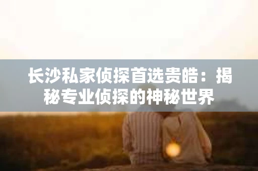 长沙私家侦探首选贵皓：揭秘专业侦探的神秘世界