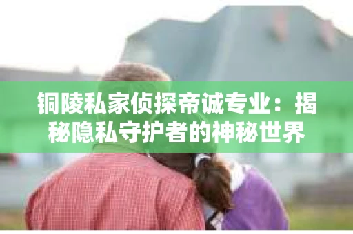 铜陵私家侦探帝诚专业：揭秘隐私守护者的神秘世界