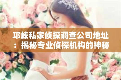 邛崃私家侦探调查公司地址：揭秘专业侦探机构的神秘面纱