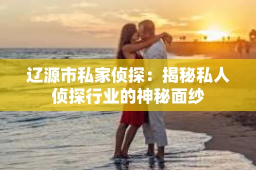 辽源市私家侦探：揭秘私人侦探行业的神秘面纱