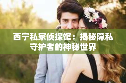 西宁私家侦探馆：揭秘隐私守护者的神秘世界