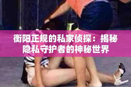 衡阳正规的私家侦探：揭秘隐私守护者的神秘世界