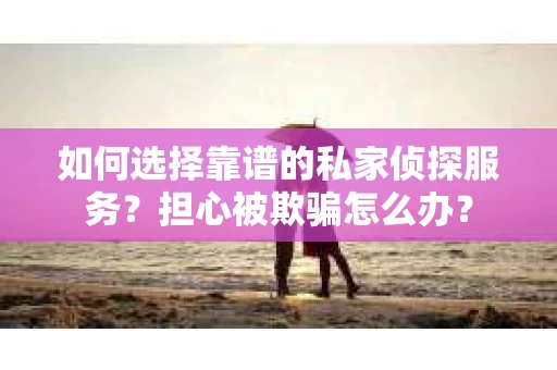 如何选择靠谱的私家侦探服务？担心被欺骗怎么办？