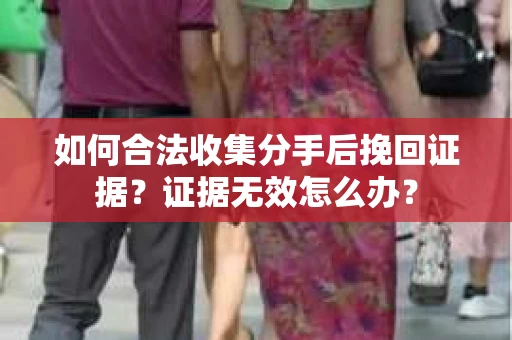 如何合法收集分手后挽回证据？证据无效怎么办？