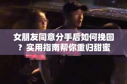 女朋友同意分手后如何挽回？实用指南帮你重归甜蜜
