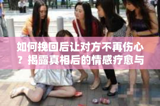 如何挽回后让对方不再伤心?揭露真相后的情感疗愈与前行计划 如何挽回后让对方不再伤心?揭露真相后的情感疗愈与前行计划