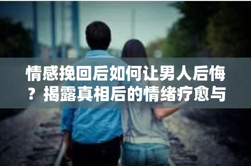 情感挽回后如何让男人后悔？揭露真相后的情绪疗愈与人生决策