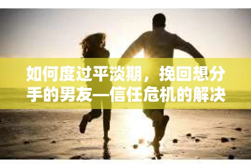 如何度过平淡期，挽回想分手的男友—信任危机的解决之道