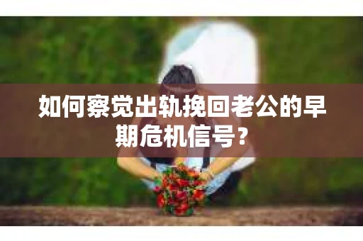 如何察觉出轨挽回老公的早期危机信号？