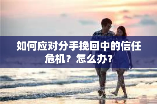 如何应对分手挽回中的信任危机？怎么办？