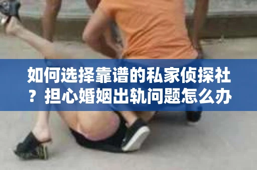 如何选择靠谱的私家侦探社？担心婚姻出轨问题怎么办？