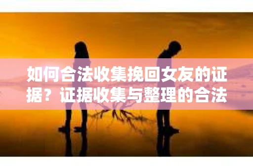 如何合法收集挽回女友的证据？证据收集与整理的合法策略怎么办？