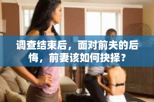 调查结束后，面对前夫的后悔，前妻该如何抉择？