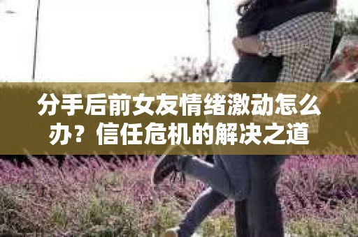 分手后前女友情绪激动怎么办？信任危机的解决之道